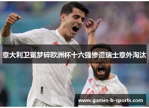 意大利卫冕梦碎欧洲杯十六强惨遭瑞士意外淘汰