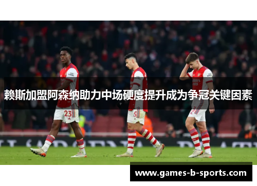 赖斯加盟阿森纳助力中场硬度提升成为争冠关键因素