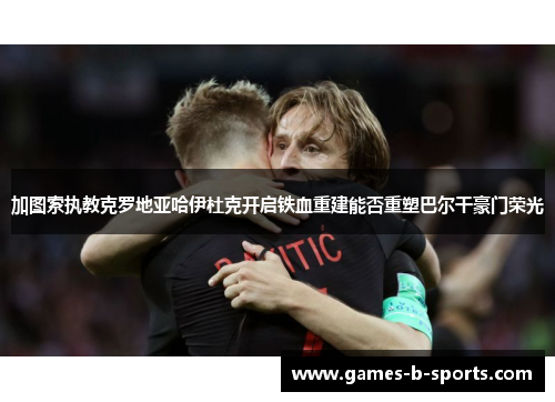 加图索执教克罗地亚哈伊杜克开启铁血重建能否重塑巴尔干豪门荣光